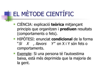 EL MÈTODE CIENTÍFIC CIÈNCIA: explicació  teòrica  mitjançant principis que organitzen i  prediuen  resultats (comportaments o fets). HIPÒTESI: enunciat  condicional  de la forma “ Si  X  , llavors  Y”  on X i Y són fets o comportaments. Exemple : Si una persona té l’autoestima baixa, està més deprimida que la majoria de la gent. 