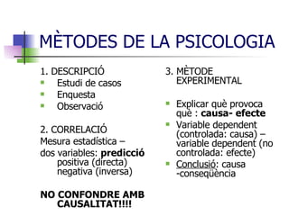 MÈTODES DE LA PSICOLOGIA 1. DESCRIPCIÓ Estudi de casos Enquesta Observació 2. CORRELACIÓ Mesura estadística –  dos variables:  predicció  positiva (directa) negativa (inversa)  NO CONFONDRE AMB CAUSALITAT!!!! 3. MÈTODE EXPERIMENTAL Explicar què provoca què :  causa- efecte Variable dependent (controlada: causa) – variable dependent (no controlada: efecte) Conclusió : causa -conseqüència 