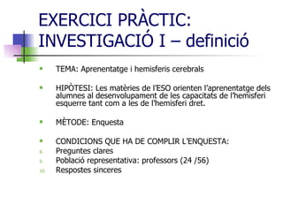 EXERCICI PRÀCTIC: INVESTIGACIÓ I – definició TEMA: Aprenentatge i hemisferis cerebrals HIPÒTESI: Les matèries de l’ESO orienten l’aprenentatge dels alumnes al desenvolupament de les capacitats de l’hemisferi esquerre tant com a les de l’hemisferi dret.  MÈTODE: Enquesta  CONDICIONS QUE HA DE COMPLIR L’ENQUESTA:  Preguntes clares Població representativa: professors (24 /56) Respostes sinceres 