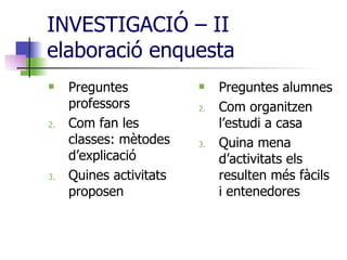 INVESTIGACIÓ – II  elaboració enquesta Preguntes professors Com fan les classes: mètodes d’explicació Quines activitats proposen  Preguntes alumnes Com organitzen l’estudi a casa Quina mena d’activitats els resulten més fàcils i entenedores 