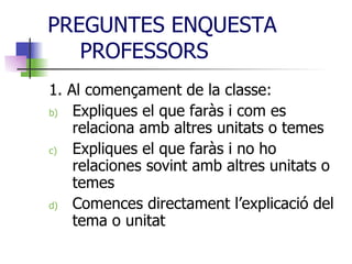 PREGUNTES ENQUESTA PROFESSORS 1. Al començament de la classe:  Expliques el que faràs i com es relaciona amb altres unitats o temes Expliques el que faràs i no ho relaciones sovint amb altres unitats o temes Comences directament l’explicació del tema o unitat 