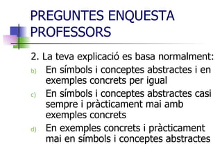 PREGUNTES ENQUESTA PROFESSORS 2. La teva explicació es basa normalment:  En símbols i conceptes abstractes i en exemples concrets per igual En símbols i conceptes abstractes casi sempre i pràcticament mai amb exemples concrets En exemples concrets i pràcticament mai en símbols i conceptes abstractes 