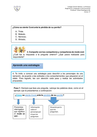 Colegio Simón Bolívar, La Pintana
Asignatura: Lenguaje y comunicación
Profesor: César Rodríguez M.
Curso: 5°
Paso 1: Siempre que leas una pregunta, subraya las palabras clave, como en el
ejemplo que te presentamos a continuación:
¿Cómo se siente Coné ante la pérdida de su perrito?
A. Triste.
B. Molesto.
C. Nervioso.
D. Aliviado.
Aprende una estrategia
¿Cómo se siente Coné ante la pérdida de su perrito?
3. Comparte con tus compañeros y compañeras de modo oral:
¿Cuál fue tu respuesta a la pregunta anterior? ¿Qué pasos realizaste para
responderla?
4. Te invito a conocer una estrategia para describir a los personajes de una
narración, de acuerdo a las actitudes o los comportamientos que adquieren en el
relato. Para lograrlo, lee con atención cada paso y realiza las actividades
propuestas.
Pronombre
interrogativo
que significa:
el modo en
que…
Información
sobre el
personaje por
el que me
preguntan.
Situaciónporla
que me
preguntan.
 