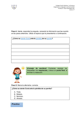 Colegio Simón Bolívar, La Pintana
Asignatura: Lenguaje y comunicación
Profesor: César Rodríguez M.
Curso: 5°
Paso 4: Intenta responder la pregunta, revisando la información que has reunido
en los pasos anteriores. Utiliza el espacio que te presentamos a continuación.
Paso 5: Marca la alternativa correcta.
Practica
¿Cómo se siente Coné ante la pérdida de su perrito?
¿Cómo se siente Coné ante la pérdida de su perrito?
A. Triste.
B. Molesto.
C. Nervioso.
D. Aliviado.
¡Consejo de escritura! Comienza siempre tus
respuestas con mayúscula y coloca un punto final, al
terminar tu redacción.
 