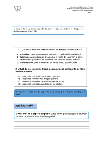 Colegio Simón Bolívar, La Pintana
Asignatura: Lenguaje y comunicación
Profesor: César Rodríguez M.
Curso: 5°
5. Responde la siguiente pregunta del cómic leído, aplicando todos los pasos
de la estrategia aprendida.
1. ¿Qué característica del tío de Coné se desprende de su actuar?
A. Insensible, pues no se muestra interesado por el problema de Coné.
B. Bromista, pues se burla de Coné sobre el modo de encontrar al perro.
C. Preocupado, pues trata de encontrar una solución para su sobrino.
D. Malhumorado, pues le molestan los llantos de su sobrino Coné.
¿Qué aprendí?
6. Responde en el espacio asignado: ¿Qué nuevos pasos agregaste a tu modo
personal de enfrentar este tipo de pregunta?
Comparte de modo oral, tu respuesta y los pasos que realizaste para llegar a
ellas.
2. ¿Cuál de las siguientes frases corresponde al sentimiento de Coné
hacia su mascota?
A. Los perros solo sirven para jugar y pasear.
B. Los perros son nuestros amigos queridos.
C. Los perros son útiles para cuidar nuestro hogar.
D. Los perros son responsabilidad de los adultos.
 