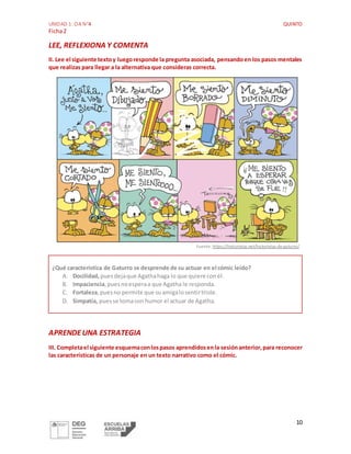 UNIDAD 1: OA N°4 QUINTO
Ficha2
10
LEE, REFLEXIONA Y COMENTA
II. Lee el siguiente textoy luegoresponde la pregunta asociada, pensandoen los pasos mentales
que realizas para llegar a la alternativa que consideras correcta.
Fuente: https://historietas.net/historietas-de-gaturro/
¿Qué característica de Gaturro se desprende de su actuar en el cómic leído?
A. Docilidad, puesdejaque Agathahaga lo que quiere conél.
B. Impaciencia,puesnoesperaa que Agatha le responda.
C. Fortaleza,puesno permite que suamigalosentirtriste.
D. Simpatía, puesse tomacon humor el actuar de Agatha.
APRENDEUNA ESTRATEGIA
III. Completael siguiente esquemaconlospasos aprendidosenla sesiónanterior,para reconocer
las características de un personaje en un texto narrativo como el cómic.
 