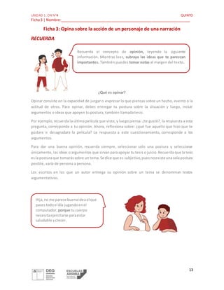 UNIDAD 1: OA N°4 QUINTO
Ficha3 | Nombre:_________________________________________________________________
13
Ficha 3: Opina sobre la acción de un personaje de una narración
RECUERDA
¿Qué es opinar?
Opinar consiste en la capacidad de juzgar o expresar lo que piensas sobre un hecho, evento o la
actitud de otros. Para opinar, debes entregar tu postura sobre la situación y luego, incluir
argumentos o ideas que apoyen tu postura, también llamada tesis.
Por ejemplo, recuerda la última película que viste, y luego piensa: ¿te gustó?, la respuesta a esta
pregunta, corresponde a tu opinión. Ahora, reflexiona sobre: ¿qué fue aquello que hizo que te
gustara o desagradara la película? La respuesta a este cuestionamiento, corresponde a los
argumentos.
Para dar una buena opinión, recuerda siempre, seleccionar solo una postura y seleccionar
únicamente, las ideas o argumentos que sirvan para apoyar tu tesis o juicio.Recuerda que la tesis
esla posturaque tomarássobre un tema.Se dice que es subjetivo,puesnoexisteunasolapostura
posible, varía de persona a persona.
Los escritos en los que un autor entrega su opinión sobre un tema se denominan textos
argumentativos.
Recuerda el concepto de opinión, leyendo la siguiente
información. Mientras lees, subraya las ideas que te parezcan
importantes. También puedes tomar notas al margen del texto.
Hija,no me parece buenaideael que
pasestodoel día jugandoenel
computador, porque tu cuerpo
necesitaejercitarse paraestar
saludable ycrecer.
 