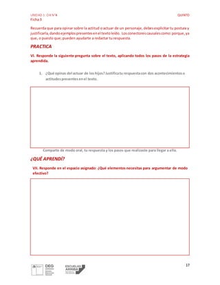 UNIDAD 1: OA N°4 QUINTO
Ficha3
17
Recuerda que para opinar sobre la actitud o actuar de un personaje, debesexplicitar tu postura y
justificarla,dandoejemplospresentesenel textoleído. Losconectorescausalescomo:porque,ya
que, o puesto que; pueden ayudarte a redactar tu respuesta.
PRACTICA
VI. Responde la siguiente pregunta sobre el texto, aplicando todos los pasos de la estrategia
aprendida.
1. ¿Qué opinas del actuar de los hijos?Justificatu respuestacon dos acontecimientoso
actitudespresentesenel texto.
Comparte de modo oral, tu respuesta y los pasos que realizaste para llegar a ella.
¿QUÉ APRENDÍ?
VII. Responde en el espacio asignado: ¿Qué elementos necesitas para argumentar de modo
efectivo?
 