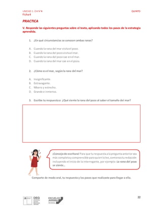 UNIDAD 1: OA N°4 QUINTO
Ficha4
22
PRACTICA
V. Responde las siguientes preguntas sobre el texto, aplicando todos los pasos de la estrategia
aprendida.
1. ¿En qué circunstancias se conocen ambas ranas?
A. Cuandola rana del mar visitael pozo.
B. Cuandola rana del pozovisitael mar.
C. Cuandola rana del pozocae enel mar.
D. Cuandola rana del mar cae enel pozo.
2. ¿Cómo esel mar, segúnla rana del mar?
A. Insignificante.
B. Extravagante.
C. Mísero y estrecho.
D. Grande e inmenso.
3. Escribe tu respuestaa: ¿Qué siente la rana del pozo al saber el tamaño del mar?
Comparte de modo oral, tu respuesta y los pasos que realizaste para llegar a ella.
¡Consejode escritura! Para que turespuestaalapreguntaanteriorsea
más completaycomprensible paraquienlalee,comienzaturedacción
incluyendo el inicio de la interrogante, por ejemplo: La rana del pozo
se siente…
 