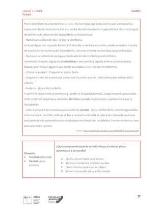 UNIDAD 1: OA N°4 QUINTO
Ficha5
27
Perotambiénteníaunproblema:sunariz.Era tan larga que podía olerloque cocinabanlos
toposenel fondode la tierra.Por esoun día decidióhacerse lacirugíaestética.Buscóenla guía
de teléfonosladireccióndelDoctorBello,yle pidióhora.
- Mañana a lasdoce del día - le dijola secretaria.
La brujaAgujacasi nopudodormir.Y al otro día, a lasdoce en punto,estabasentadaenlasala
de esperadel consultoriodel DoctorBello,conunasenormesojerasbajosusgrandesojos.
- Que pase la señoritabrujaAguja -dijolavozdel doctorBelloporel citófono.
Un minutodespués,Agujaestaba tendidaenunacamillaytapada enteraconuna sábana
blanca,que tenía unagujeropor donde asomabasu narizde diezcentímetros.
- ¿Cómola quiere? - Preguntóel doctorBello.
- La quierocomoasí y comoasá, como que sí y como que no - dijolabrujapor debajode la
sábana.
- Perfecto- dijoel doctorBello.
Y ¡plim!,labrujasintióunpinchazoy lanariz se le quedódormida.Luegoescuchóunosruidos.
¡Plaf,crash!de serruchosy martillos.Nohabíanpasadodiezminutos,cuandosintióque la
destapaban.
- Listo.Vuelvaendossemanasparasacarle las vendas- dijoel doctorBello,mientrasguardaba
el serruchoy el martillo.Labrujase fue a casa con un kilode vendasytan mareada,que tuvo
que ponerpilotoautomáticoasu escobapara no chocar con losárboles.Y se encerróensu casa
para que nadie laviera.
Fuente: https://aulapt.files.wordpress.com/2008/04/la-bruja-aguja.pdf.
Glosario:
 Tendida:Acostada.
 Vendas:gasa,
vendaje.
¿Qué consecuenciaquería evitarla bruja al colocar piloto
automático a su escoba?
A. Que la vierantodossusvecinos.
B. Tenerun accidente mientrasvolaba.
C. Que el vientovolarasusvendajes.
D. Teneruna recaída de su enfermedad.
 