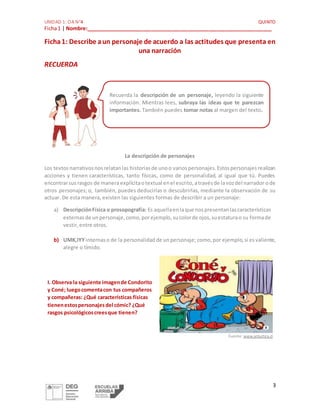 UNIDAD 1: OA N°4 QUINTO
Ficha1 | Nombre:_________________________________________________________________
3
Ficha1: Describe aun personaje de acuerdo a las actitudes que presenta en
una narración
RECUERDA
La descripción de personajes
Los textosnarrativosnosrelatanlas historiasde unoo variospersonajes.Estospersonajesrealizan
acciones y tienen características, tanto físicas, como de personalidad, al igual que tú. Puedes
encontrarsusrasgos de manera explícitaotextual enel escrito,atravésde lavozdel narrador ode
otros personajes; o, también, puedes deducirlas o descubrirlas, mediante la observación de su
actuar. De esta manera, existen las siguientes formas de describir a un personaje:
a) DescripciónFísica o prosopografía: Es aquellaenlaque nospresentanlascaracterísticas
externasde unpersonaje,como,porejemplo,sucolorde ojos,suestaturao su formade
vestir,entre otros.
b) UMK,IYY internaso de la personalidadde unpersonaje; como,por ejemplo,si esvaliente,
alegre o tímido.
I. Observa la siguiente imagende Condorito
y Coné; luegocomentacon tus compañeros
y compañeras: ¿Qué características físicas
tienenestospersonajesdel cómic? ¿Qué
rasgos psicológicoscreesque tienen?
Fuente: www.antartica.cl
Recuerda la descripción de un personaje, leyendo la siguiente
información. Mientras lees, subraya las ideas que te parezcan
importantes. También puedes tomar notas al margen del texto.
 