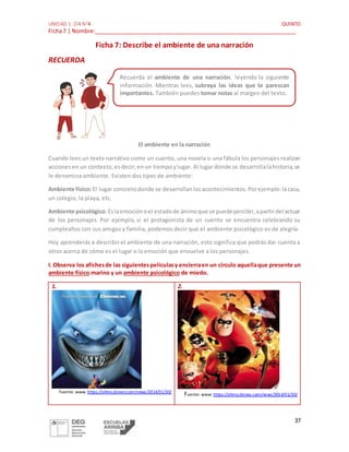 UNIDAD 1: OA N°4 QUINTO
Ficha7 | Nombre:_________________________________________________________________
37
Ficha 7: Describe el ambiente de una narración
RECUERDA
El ambiente en la narración
Cuando lees un texto narrativo como un cuento, una novela o una fábula los personajes realizan
accionesen un contexto,esdecir,enun tiempoylugar. Al lugar donde se desarrollalahistoria,se
le denomina ambiente. Existen dos tipos de ambiente:
Ambiente físico:El lugar concretodonde se desarrollanlosacontecimientos.Porejemplo:lacasa,
un colegio, la playa, etc.
Ambiente psicológico:Eslaemociónoel estadode ánimoque se puedepercibir,apartirdel actuar
de los personajes. Por ejemplo, si el protagonista de un cuento se encuentra celebrando su
cumpleaños con sus amigos y familia, podemos decir que el ambiente psicológico es de alegría.
Hoy aprenderás a describir el ambiente de una narración, esto significa que podrás dar cuenta a
otros acerca de cómo es el lugar o la emoción que envuelve a los personajes.
I. Observa los afichesde las siguientespelículasy encierraen un círculo aquellaque presente un
ambiente físico marino y un ambiente psicológico de miedo.
1.
Fuente: www. https://ohmy.disney.com/news/2014/01/30/
2.
Fuente: www. https://ohmy.disney.com/news/2014/01/30/
Recuerda el ambiente de una narración, leyendo la siguiente
información. Mientras lees, subraya las ideas que te parezcan
importantes. También puedes tomar notas al margen del texto.
 