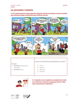 UNIDAD 1: OA N°4 QUINTO
Ficha1
4
LEE, REFLEXIONA Y COMENTA
II. Lee el siguiente textoy luegoresponde la pregunta asociada, pensandoen los pasos mentales
que realizas para llegar a la alternativa que consideras correcta.
Fuente: http://www.palorubin.com/noticias.php?id2=134156
Glosario:
 ¡Reflauta!:¡Recórcholis!
¡Caramba!
 Periódico:Diario.
¿Cómo se siente Coné ante la pérdidade su perrito?
A. Triste.
B. Molesto.
C. Nervioso.
D. Aliviado.
III. Comparte con tus compañeros y compañeras de modo
oral: ¿Cuál fue tu respuesta a la pregunta anterior? ¿Qué
pasos realizaste para responderla?
 