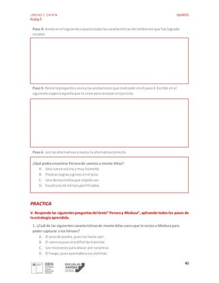 UNIDAD 1: OA N°4 QUINTO
Ficha7
40
Paso 4: Anotaenel siguiente espaciotodaslascaracterísticasdel ambiente que haslogrado
recabar.
Paso 5: Relee lapreguntayrevisalasanotacionesque realizaste enel paso4.Escribe enel
siguiente espacioaquellaque te sirve pararesolverel ejercicio.
Paso 6: Lee lasalternativasymarca la alternativacorrecta.
¿Qué podía encontrar Perseode camino a monte Atlas?
A. Una cueva oscura ymuy húmeda.
B. Piedrasnegrasygrisesenel piso.
C. Una densanieblaque impide ver.
D. Esculturasde héroespetrificados.
PRACTICA
V. Responde las siguientespreguntasdel texto” Perseoy Medusa”,aplicando todos los pasos de
la estrategia aprendida.
1. ¿Cuál de las siguientescaracterísticasde monte Atlas creesque le servía a Medusa para
poder capturar a los héroes?
A. El pisode piedra,puesloshacía caer.
B. El caminopueseradifícil de transitar.
C. Los recovecosparaatacar por sorpresa.
D. El fuego,puesquemabaasusvíctimas.
 