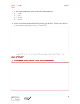 UNIDAD 1: OA N°4 QUINTO
Ficha7
41
2. ¿Cómo era el olor del lugar donde se desarrolla la historialeída?
A. A humo.
B. A flores.
C. A niebla.
D. A bosque.
3. ¿Cómo describiríasel ambiente psicológicodonde se desarrollala historialeída? Justifica
tu respuestacon dos ideaspresentesenel textoleído.
Comparte de modo oral, tu respuesta y los pasos que realizaste para llegar a ella.
¿QUÉ APRENDÍ?
VI. Responde en el espacio asignado: ¿Qué es describir un ambiente?
 