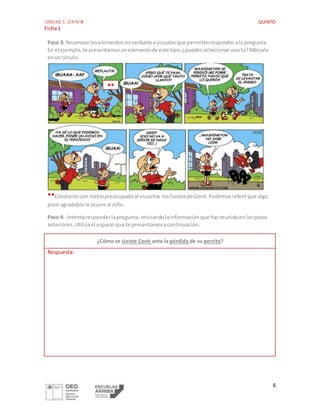 UNIDAD 1: OA N°4 QUINTO
Ficha1
6
Paso 3: Reconoce loselementosnoverbalesovisualesque permitenresponderala pregunta.
En el ejemplo,te presentamosunelementode este tipo,¿puedesseleccionarunotú?Márcalo
enun círculo.
**Condoritocon rostropreocupadoal escuchar losllantosde Coné.Podemosinferirque algo
poco agradable le ocurre al niño.
Paso 4: Intentaresponderlapregunta,revisandolainformaciónque hasreunidoenlospasos
anteriores.Utilizael espacioque te presentamosacontinuación.
¿Cómo se siente Coné ante la pérdida de su perrito?
Respuesta:
**
 