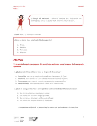 UNIDAD 1: OA N°4 QUINTO
Ficha1
7
Paso 5: Marca la alternativacorrecta.
¿Cómo se siente Coné ante la pérdidade su perrito?
A. Triste.
B. Molesto.
C. Nervioso.
D. Aliviado.
PRACTICA
V. Responde la siguiente pregunta del cómic leído, aplicando todos los pasos de la estrategia
aprendida.
1. ¿Qué característica del tío de Coné se desprende de su actuar?
A. Insensible, puesnose muestrainteresadoporel problemade Coné.
B. Bromista, puesse burla de Coné sobre el modode encontraral perro.
C. Preocupado, puestrata de encontraruna soluciónpara su sobrino.
D. Malhumorado, puesle molestanlosllantosde susobrinoConé.
2. ¿Cuál de las siguientesfrasescorresponde al sentimientode Coné hacia su mascota?
A. Los perrossolosirvenparajugar y pasear.
B. Los perrosson nuestrosamigosqueridos.
C. Los perrosson útilesparacuidarnuestrohogar.
D. Los perrosson responsabilidadde losadultos.
Comparte de modo oral, tu respuesta y los pasos que realizaste para llegar a ellas.
¡Consejo de escritura! Comienza siempre tus respuestas con
mayúscula y coloca un punto final, al terminar tu redacción.
 