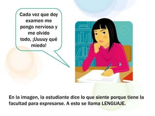 Cada vez que doy
examen me
pongo nerviosa y
me olvido
todo, ¡Uuuuy qué
miedo!
En la imagen, la estudiante dice lo que siente porque tiene la
facultad para expresarse. A esto se llama LENGUAJE.