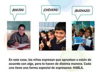 ¡BACÁN! ¡CHÉVERE! ¡BUENAZO!
En este caso, los niños expresan que aprueban o están de
acuerdo con algo, pero lo hacen de distinta manera. Cada
uno tiene una forma especial de expresarse: HABLA.