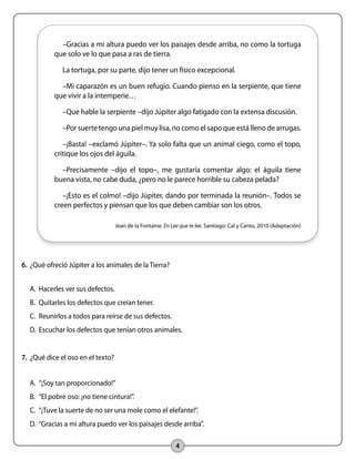 –Gracias a mi altura puedo ver los paisajes desde arriba, no como la tortuga 
que solo ve lo que pasa a ras de tierra. 
La tortuga, por su parte, dijo tener un físico excepcional. 
–Mi caparazón es un buen refugio. Cuando pienso en la serpiente, que tiene 
que vivir a la intemperie… 
–Que hable la serpiente –dijo Júpiter algo fatigado con la extensa discusión. 
–Por suerte tengo una piel muy lisa, no como el sapo que está lleno de arrugas. 
–¡Basta! –exclamó Júpiter–. Ya solo falta que un animal ciego, como el topo, 
critique los ojos del águila. 
–Precisamente –dijo el topo–, me gustaría comentar algo: el águila tiene 
buena vista, no cabe duda, ¿pero no le parece horrible su cabeza pelada? 
–¡Esto es el colmo! –dijo Júpiter, dando por terminada la reunión–. Todos se 
creen perfectos y piensan que los que deben cambiar son los otros. 
Jean de la Fontaine. En Lee que te lee. Santiago: Cal y Canto, 2010 (Adaptación) 
4 
6. ¿Qué ofreció Júpiter a los animales de la Tierra? 
A. Hacerles ver sus defectos. 
B. Quitarles los defectos que creían tener. 
C. Reunirlos a todos para reírse de sus defectos. 
D. Escuchar los defectos que tenían otros animales. 
7. ¿Qué dice el oso en el texto? 
A. “¡Soy tan proporcionado!” 
B. “El pobre oso: ¡no tiene cintura!”. 
C. “¡Tuve la suerte de no ser una mole como el elefante!”. 
D. “Gracias a mi altura puedo ver los paisajes desde arriba”. 
 