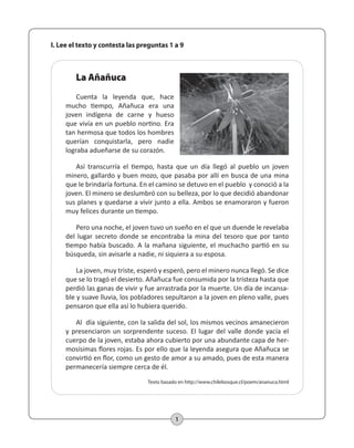 I. Lee el texto y contesta las preguntas 1 a 9 
1 
La Añañuca 
Cuenta la leyenda que, hace 
mucho tiempo, Añañuca era una 
joven indígena de carne y hueso 
que vivía en un pueblo nortino. Era 
tan hermosa que todos los hombres 
querían conquistarla, pero nadie 
lograba adueñarse de su corazón. 
Así transcurría el tiempo, hasta que un día llegó al pueblo un joven 
minero, gallardo y buen mozo, que pasaba por allí en busca de una mina 
que le brindaría fortuna. En el camino se detuvo en el pueblo y conoció a la 
joven. El minero se deslumbró con su belleza, por lo que decidió abandonar 
sus planes y quedarse a vivir junto a ella. Ambos se enamoraron y fueron 
muy felices durante un tiempo. 
Pero una noche, el joven tuvo un sueño en el que un duende le revelaba 
del lugar secreto donde se encontraba la mina del tesoro que por tanto 
tiempo había buscado. A la mañana siguiente, el muchacho partió en su 
búsqueda, sin avisarle a nadie, ni siquiera a su esposa. 
La joven, muy triste, esperó y esperó, pero el minero nunca llegó. Se dice 
que se lo tragó el desierto. Añañuca fue consumida por la tristeza hasta que 
perdió las ganas de vivir y fue arrastrada por la muerte. Un día de incansa-ble 
y suave lluvia, los pobladores sepultaron a la joven en pleno valle, pues 
pensaron que ella así lo hubiera querido. 
Al día siguiente, con la salida del sol, los mismos vecinos amanecieron 
y presenciaron un sorprendente suceso. El lugar del valle donde yacía el 
cuerpo de la joven, estaba ahora cubierto por una abundante capa de her-mosísimas 
flores rojas. Es por ello que la leyenda asegura que Añañuca se 
convirtió en flor, como un gesto de amor a su amado, pues de esta manera 
permanecería siempre cerca de él. 
Texto basado en http://www.chilebosque.cl/poem/ananuca.html 
 