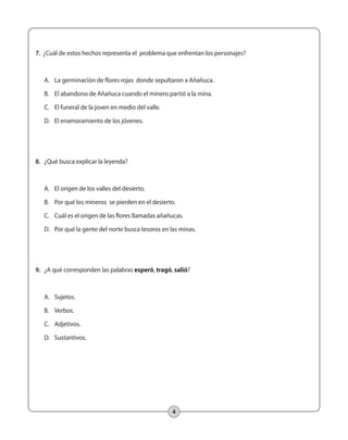 7. ¿Cuál de estos hechos representa el problema que enfrentan los personajes? 
A. La germinación de flores rojas donde sepultaron a Añañuca. 
B. El abandono de Añañuca cuando el minero partió a la mina. 
C. El funeral de la joven en medio del valle. 
D. El enamoramiento de los jóvenes. 
4 
8. ¿Qué busca explicar la leyenda? 
A. El origen de los valles del desierto. 
B. Por qué los mineros se pierden en el desierto. 
C. Cuál es el origen de las flores llamadas añañucas. 
D. Por qué la gente del norte busca tesoros en las minas. 
9. ¿A qué corresponden las palabras esperó, tragó, salió? 
A. Sujetos. 
B. Verbos. 
C. Adjetivos. 
D. Sustantivos. 
 