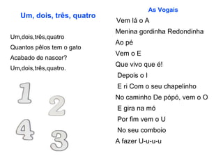 Um, dois, três, quatro Um,dois,três,quatro Quantos pêlos tem o gato Acabado de nascer? Um,dois,três,quatro. As Vogais Vem lá o A  Menina gordinha Redondinha  Ao pé  Vem o E  Que vivo que é! Depois o I E ri Com o seu chapelinho  No caminho De pópó, vem o O E gira na mó Por fim vem o U No seu comboio  A fazer U-u-u-u  
