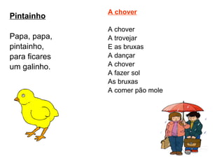 Pintainho Papa, papa, pintainho, para ficares um galinho. A chover A chover A trovejar E as bruxas A dançar A chover A fazer sol As bruxas A comer pão mole  