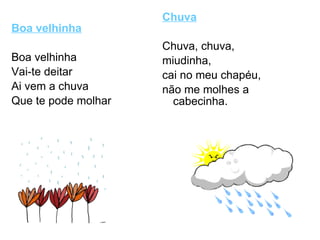 Boa velhinha Boa velhinha Vai-te deitar Ai vem a chuva Que te pode molhar  Chuva Chuva, chuva, miudinha, cai no meu chapéu, não me molhes a cabecinha. 
