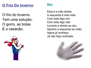 O Frio Do Inverno O frio do Inverno Tem uma solução: O gorro, as botas E o casacão. Mão Esta é a mão direita A esquerda é esta mão Com esta digo sim Com esta digo não  Levanto a direita ao céu Apanho a esquerda ao chão Agora já conheço Já não faço confusão  