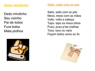 Dedo mindinho Dedo mindinho Seu vizinho Pai de todos Fura bolos Mata piolhos  Salto, salto com os pés Salto, salto com os pés Mexo, mexo com as mãos Volto, volto a cabeça Tapo, tapo os meus olhos Puxo, puxo p’las orelhas Toco, toco no nariz Façam todos como eu fiz 