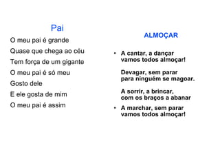 Pai O meu pai é grande Quase que chega ao céu Tem força de um gigante O meu pai é só meu Gosto dele E ele gosta de mim O meu pai é assim ALMOÇAR A cantar, a dançar vamos todos almoçar! Devagar, sem parar para ninguém se magoar. A sorrir, a brincar, com os braços a abanar A marchar, sem parar vamos todos almoçar!  