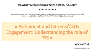 Adama KONE
Adams.Kone@gmail.com
ENHANCING TRANSPARENCY AND OPENNESS IN AFRICAN PARLIAMENTS
* * * * * * * * * * * *
CONSULTATIVE FORUM WITH PARLIAMENTARY SERVICE STAFFERS ON PARLIAMENTARY MONITORING ORGANISATIONS (PMOS)
MAY 11 - 12, 2015 ; CARLTON HOTEL, ANTANANARIVO (MADAGASCAR)
 