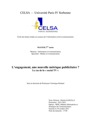 CELSA — Université Paris IV Sorbonne

École des hautes études en sciences de l’information et de la communication

MASTER 2ème année
Mention : Information et Communication
Spécialité : Médias et Communication

L’engagement, une nouvelle métrique publicitaire ?
Le cas de la « social TV »

Sous la direction du Professeur Véronique Richard

Nom, Prénom : Dimitri GASULLA
Promotion : 2011-2012
Option : MISC (Médias Informatisés et
Stratégies de Communication)
Soutenu le 30 octobre 2013
Note du mémoire : 17/20

 