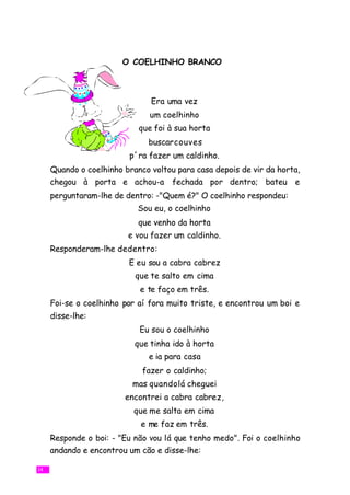 O COELHINHO BRANCO



                               Era uma vez
                               um coelhinho
                            que foi à sua horta
                              buscarcouves
                         p´ra fazer um caldinho.
     Quando o coelhinho branco voltou para casa depois de vir da horta,
     chegou à porta e achou-a fechada por dentro; bateu e
     perguntaram-lhe de dentro: -"Quem é?" O coelhinho respondeu:
                            Sou eu, o coelhinho
                            que venho da horta
                         e vou fazer um caldinho.
     Responderam-lhe dedentro:
                         E eu sou a cabra cabrez
                           que te salto em cima
                            e te faço em três.
     Foi-se o coelhinho por aí fora muito triste, e encontrou um boi e
     disse-lhe:
                            Eu sou o coelhinho
                           que tinha ido à horta
                               e ia para casa
                             fazer o caldinho;
                          mas quandolá cheguei
                        encontrei a cabra cabrez,
                           que me salta em cima
                            e me faz em três.
     Responde o boi: - "Eu não vou lá que tenho medo". Foi o coelhinho
     andando e encontrou um cão e disse-lhe:

14
 