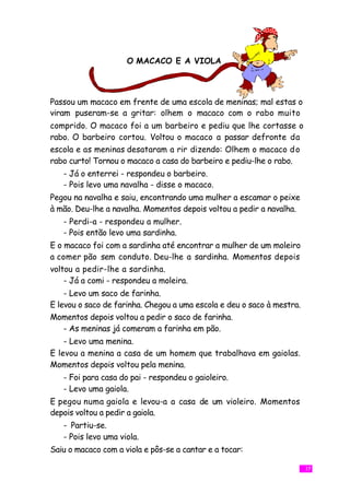 O MACACO E A VIOLA



Passou um macaco em frente de uma escola de meninas; mal estas o
viram puseram-se a gritar: olhem o macaco com o rabo muito
comprido. O macaco foi a um barbeiro e pediu que lhe cortasse o
rabo. O barbeiro cortou. Voltou o macaco a passar defronte da
escola e as meninas desataram a rir dizendo: Olhem o macaco d o
rabo curto! Tornou o macaco a casa do barbeiro e pediu-lhe o rabo.
   - Já o enterrei - respondeu o barbeiro.
   - Pois levo uma navalha - disse o macaco.
Pegou na navalha e saiu, encontrando uma mulher a escamar o peixe
à mão. Deu-lhe a navalha. Momentos depois voltou a pedir a navalha.
   - Perdi-a - respondeu a mulher.
   - Pois então levo uma sardinha.
E o macaco foi com a sardinha até encontrar a mulher de um moleiro
a comer pão sem conduto. Deu-lhe a sardinha. Momentos depois
voltou a pedir-lhe a sardinha.
    - Já a comi - respondeu a moleira.
    - Levo um saco de farinha.
E levou o saco de farinha. Chegou a uma escola e deu o saco à mestra.
Momentos depois voltou a pedir o saco de farinha.
    - As meninas já comeram a farinha em pão.
    - Levo uma menina.
E levou a menina a casa de um homem que trabalhava em gaiolas.
Momentos depois voltou pela menina.
   - Foi para casa do pai - respondeu o gaioleiro.
   - Levo uma gaiola.
E pegou numa gaiola e levou-a a casa de um violeiro. Momentos
depois voltou a pedir a gaiola.
   - Partiu-se.
   - Pois levo uma viola.
Saiu o macaco com a viola e pôs-se a cantar e a tocar:

                                                                        17
 