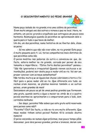 O DESCONTENTAMENTO DO PEIXE GRANDE



Numa poça isolada do rio grande,vivia uma colónia de peixinhos.
 Eram muito amigos uns dos outros e reinava a paz no local. Havia, no
entanto, um peixe grande e orgulhoso que estragava um pouco essa
harmonia. Resmungava quando os peixinhos se aproximavam dele e
queria para si tudo o que havia de melhor.
Um dia, um dos peixinhos, numa tentativa de se libertar dele, disse
ao peixe:
    - Só me admiro que não vás viver além, no rio grande! Esta poça
é muito pequena para ti. Lá, terias companheiros mais distintos do
que peixinhos como nós.
O peixe meditou nas palavras do outro e convenceu-se que, de
facto, estaria melhor no rio grande, cercado por peixes do seu
tamanho e importância. -"Estou farto destes peixinhos!"-pensou.-
"São tão ignorantes e irrequietos! Quando vierem aschuvas e as
inundações, poderei sair desta poça e nadar até ao rio. Vai ser um
prazer conviver com os meus semelhantes!"
Não tardou muito q ue as águas d as chuvas cobrissem a terra e foi
fácil para o peixe nadar até ao rio. Que diferente era tudo: as
rochas eram maiores, as plantas maiores também e os outros
peixes...eram grandes de mais!
Descansava um pouco ao pé de umas pedras grandes que formavam
uma gruta, quando sentiu a água a mexer-se atrás de si e quatro
peixes enormes se aproximaram e o empurraram para o lado, sem
cerimónia nenhuma:
    - Sai daqui, peixinho! Não sabes que esta gruta está reservada
para peixes como nós?!
"Peixinho"! Ele?! De facto, a vida no rio era muito diferente. Que
maus modos tinham estes peixes! Podiam tê-lo avisado doutra
maneira!
O peixe escondeu-se numas algas próximas, mas pouco tempo pôde
descansar, pois dois peixes grandes, pretos e brancos, deram com

                                                                    19
 