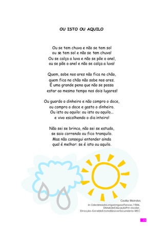 OU ISTO OU AQUILO



    Ou se tem chuva e não se tem sol
    ou se tem sol e não se tem chuva!
  Ou se calça a luva e não se põe o anel,
  ou se põe o anel e não se calça a luva!

 Quem, sobe nos ares não fica no chão,
  quem fica no chão não sobe nos ares.
  É uma grande pena que não se possa
 estar ao mesmo tempo nos dois lugares!

Ou guardo o dinheiro e não compro o doce,
  ou compro o doce e gasto o dinheiro.
   Ou isto ou aquilo: ou isto ou aquilo...
     e vivo escolhendo o dia inteiro!

  Não sei se brinco, não sei se estudo,
   se saio correndo ou fico tranquilo.
    Mas não consegui entender ainda
    qual é melhor: se é isto ou aquilo.




                                                    Cecília Meireles
                          in ColectâneadeLengalengasePoesias ,1986,
                                       DivisãodeEducaçãoPré-escolar,
                    Direcção-GeraldoEnsinoBásicoeSecundário-MEC


                                                                       23
 
