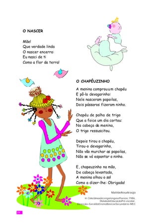 O NASCER

     Mãe!
     Que verdade linda
     O nascer encerra:
     Eu nasci de ti
     Como a flor da terra!




                             O CHAPÉUZINHO

                             A menina comprou u m chapéu
                             E pô-lo devagarinho:
                             Nele nasceram papoilas,
                             Dois pássaros fizeram ninho.

                             Chapéu de palha de trigo
                             Que a foice um dia cortou:
                             Na cabeça da menina,
                             O trigo ressuscitou.

                             Depois tirou o chapéu,
                             Tirou-o devagarinho,
                             Não vão murchar as papoilas,
                             Não se vá espantar o ninho.

                             E, chapeuzinho na mão,
                             De cabeça levantada,
                             A menina olhou o sol
                             Como a dizer-lhe: Obrigada!

                                                         MatildeRosaAraújo

                                   in ColectâneadeLengalengasePoesias ,1986,
                                                DivisãodeEducaçãoPré-escolar,
                             Direcção-GeraldoEnsinoBásicoeSecundário-MEC


24
 