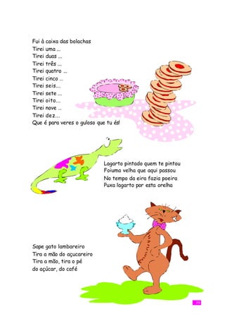 Fui à caixa das bolachas
Tirei uma ...
Tirei duas ...
Tirei três ...
Tirei quatro ...
Tirei cinco …
Tirei seis...
Tirei sete ...
Tirei oito...
Tirei nove …
Tirei dez...
Que é para veres o guloso que tu és!




                             Lagarto pintado quem te pintou
                             Foiuma velha que aqui passou
                             No tempo da eira fazia poeira
                             Puxa lagarto por esta orelha




Sape gato lambareiro
Tira a mão do açucareiro
Tira a mão, tira o pé
do açúcar, do café




                                                              29
 