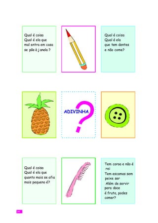 Qual é coisa                     Qual é coisa
     Qual é ela que                   Qual é ela
     mal entra em casa                que tem dentes
     se põe à j anela ?               e não come?




                           ADIVINHA




                                      Tem coroa e não é
     Qual é coisa                      rei
     Qual é ela que                   Tem escamas sem
     quanto mais se afia              peixe ser
     mais pequeno é?                   Além de servir
                                      para doce
                                      é fruta, podes
                                      comer?


34
 
