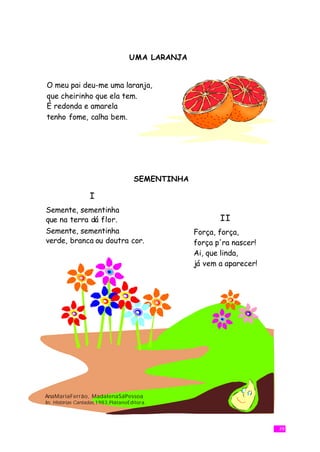 UMA LARANJA


O meu pai deu-me uma laranja,
que cheirinho que ela tem.
É redonda e amarela
tenho fome, calha bem.




                                     SEMENTINHA

                  I
Semente, sementinha
que na terra dá flor.                                    II
Semente, sementinha                               Força, força,
verde, branca ou doutra cor.                      força p'ra nascer!
                                                  Ai, que linda,
                                                  já vem a aparecer!




AnaMariaFerrão, MadalenaSáPessoa
In: Histórias Cantadas,1983,PlátanoEditora.




                                                                       39
 
