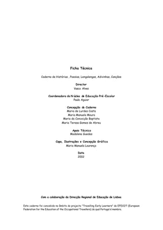 Ficha Técnica

              Caderno de Histórias , Poesias, Lengalengas, Adivinhas, Canções

                                          Director
                                         Vasco Alves

                    Coordenadora do N úcleo de Educação Pré-Escolar
                                      Paula Aguiar

                                  Concepção do Caderno
                                  Maria de Lurdes Costa
                                   Maria Manuela Moura
                                Maria da Conceição Baptista
                               Maria Teresa Gomes de Abreu

                                       Apoio Técnico
                                      Madalena Guedes

                          Capa, Ilustrações e Concepção Gráfica
                                  Maria Manuela Lourenço

                                            Data
                                            2002




              Com a colaboração da Direcção Regional de Educação de Lisboa


Este caderno foi concebido no âmbito do projecto "Travelling Early Learners" da EFECOT (European
Federation for the Education of the Occupational Travellers) do qual Portugal é membro.
 