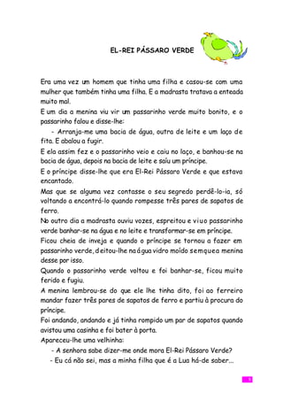 EL-REI PÁSSARO VERDE



Era uma vez um homem que tinha uma filha e casou-se com uma
mulher que também tinha uma filha. E a madrasta tratava a enteada
muito mal.
E um dia a menina viu vir um passarinho verde muito bonito, e o
passarinho falou e disse-lhe:
    - Arranja-me uma bacia de água, outra de leite e um laço d e
fita. E abalou a fugir.
E ela assim fez e o passarinho veio e caiu no laço, e banhou-se na
bacia de água, depois na bacia de leite e saíu um príncipe.
E o príncipe disse-lhe que era El-Rei Pássaro Verde e que estava
encantado.
Mas que se alguma vez contasse o seu segredo perdê-lo-ia, só
voltando a encontrá-lo quando rompesse três pares de sapatos de
ferro.
No outro dia a madrasta ouviu vozes, espreitou e v i u o passarinho
verde banhar-se na água e no leite e transformar-se em príncipe.
Ficou cheia de inveja e quando o príncipe se tornou a fazer em
passarinho verde, d eitou-lhe na á gua vidro moído semquea menina
desse por isso.
Quando o passarinho verde voltou e foi banhar-se, ficou muito
ferido e fugiu.
A menina lembrou-se do que ele lhe tinha dito, foi ao ferreiro
mandar fazer três pares de sapatos de ferro e partiu à procura do
príncipe.
Foi andando, andando e já tinha rompido um par de sapatos quando
avistou uma casinha e foi bater à porta.
Apareceu-lhe uma velhinha:
    - A senhora sabe dizer-me onde mora El-Rei Pássaro Verde?
   - Eu cá não sei, mas a minha filha que é a Lua há-de saber...

                                                                      5
 