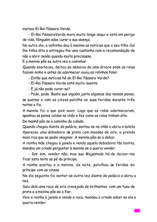 morava El-Rei Pássaro Verde.
    - El-Rei PássaroVerde mora muito longe daqui e está em perigo
de vida. Ninguém sabe curar a sua doença.
No outro dia, a velhinha deu à menina as notícias que o seu filho Sol
lhe tinha dito e entregou-lhe uma castanha com a recomendação de
não a abrir senão quando muito precisasse.
E a menina pôs-se outra vez a caminhar.
Quando anoiteceu, deitou-se debaixo de uma árvore onde as rolas
faziam ninho e antes de adormecer ouviu as rolinhas falar:
   - Então que notícias há de El-Rei Pássaro Verde?
   - El-Rei Pássaro Verde está muito doente.
   - E já não pode curar-se?
   - Pode, pode. Basta que alguém junte algumas das nossas penas,
as queime e com as cinzas polvilhe as suas feridas durante três
noites a fio.
A menina foi o que quis ouvir. Logo que as rolas adormeceram,
apanhou as penas caídas no chão e fez como as rolas tinham dito.
De manhã pôs-se a caminho da cidade.
Quando chegou diante do palácio, sentou-se no chão e abriu a bolota
Apareceu uma dobadoira de prata com meadas de oiro, a prenda
mais rica que se podia imaginar. A menina pôs-se a dobar.
A rainha mãe chegou à janela e vendo aquela dobadoira tão bonita,
mandou um criado perguntar à menina se a queria vender.
    - Dar sim, vender não; mas sua Majestade há-de deixar-me
ficar esta noite ao pé do príncipe.
A rainha aceitou e a menina, de noite, polvilhou as feridas do
príncipe com as cinzas.
No dia seguinte foi sentar-se outra vez diante do palácio e abriu a
noz.
Saiu dela uma roca de oiro cravejada de brilhantes, com um fuso de
prata e a menina pôs-se a fiar.
Veio a rainha à janela e vendo a roca, mandou o criado saber se ela a
queria vender.

                                                                        7
 