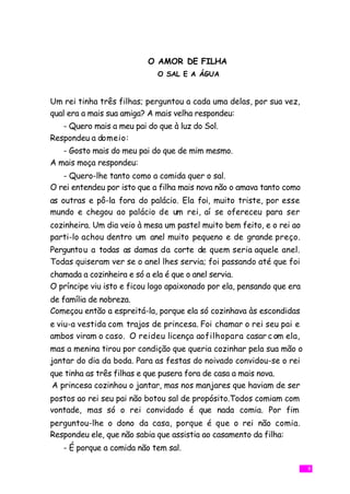O AMOR DE FILHA
                             O SAL E A ÁGUA


Um rei tinha três filhas; perguntou a cada uma delas, por sua vez,
qual era a mais sua amiga? A mais velha respondeu:
   - Quero mais a meu pai do que à luz do Sol.
Respondeu a domeio:
   - Gosto mais do meu pai do que de mim mesmo.
A mais moça respondeu:
   - Quero-lhe tanto como a comida quer o sal.
O rei entendeu por isto que a filha mais nova não o amava tanto como
as outras e pô-la fora do palácio. Ela foi, muito triste, por esse
mundo e chegou ao palácio de um rei, aí se ofereceu para ser
cozinheira. Um dia veio à mesa um pastel muito bem feito, e o rei ao
parti-lo achou dentro um anel muito pequeno e de grande preço.
Perguntou a todas as damas da corte de quem seria aquele anel.
Todas quiseram ver se o anel lhes servia; foi passando até que foi
chamada a cozinheira e só a ela é que o anel servia.
O príncipe viu isto e ficou logo apaixonado por ela, pensando que era
de família de nobreza.
Começou então a espreitá-la, porque ela só cozinhava às escondidas
e viu-a vestida com trajos de princesa. Foi chamar o rei seu pai e
ambos viram o caso. O reideu licença aofilhopara casar c om ela,
mas a menina tirou por condição que queria cozinhar pela sua mão o
jantar do dia da boda. Para as festas do noivado convidou-se o rei
que tinha as três filhas e que pusera fora de casa a mais nova.
A princesa cozinhou o jantar, mas nos manjares que haviam de ser
postos ao rei seu pai não botou sal de propósito.Todos comiam com
vontade, mas só o rei convidado é que nada comia. Por fim
perguntou-lhe o dono da casa, porque é que o rei não comia.
Respondeu ele, que não sabia que assistia ao casamento da filha:
   - É porque a comida não tem sal.

                                                                        9
 