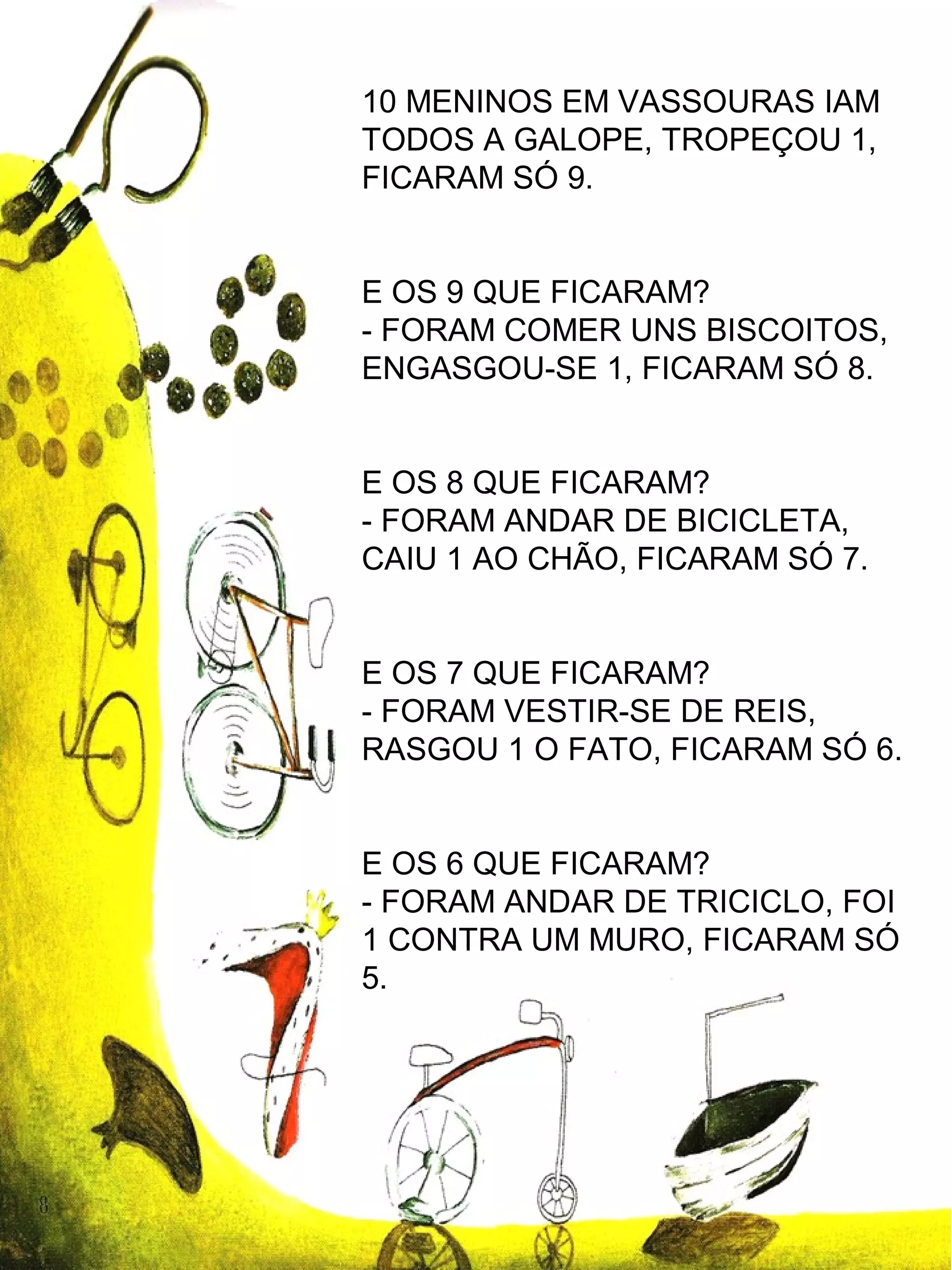 10 MENINOS EM VASSOURAS IAM
TODOS A GALOPE, TROPEÇOU 1,
FICARAM SÓ 9.
E OS 9 QUE FICARAM?
- FORAM COMER UNS BISCOITOS,
ENGASGOU-SE 1, FICARAM SÓ 8.
E OS 8 QUE FICARAM?
- FORAM ANDAR DE BICICLETA,
CAIU 1 AO CHÃO, FICARAM SÓ 7.
E OS 7 QUE FICARAM?
- FORAM VESTIR-SE DE REIS,
RASGOU 1 O FATO, FICARAM SÓ 6.
E OS 6 QUE FICARAM?
- FORAM ANDAR DE TRICICLO, FOI
1 CONTRA UM MURO, FICARAM SÓ
5.