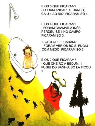 E OS 5 QUE FICARAM?
- FORAM ANDAR DE BARCO,
CAIU 1 AO RIO, FICARAM SÓ 4.
E OS 4 QUE FICARAM?
- FORAM CHAMAR A INÊS,
PERDEU-SE 1 NO CAMPO,
FICARAM SÓ 3.
E OS 3 QUE FICARAM?
- FORAM VER OS BOIS, FUGIU 1
COM MEDO, FICARAM SÓ 2.
E OS 2 QUE FICARAM?
- QUE CHEIRO A BEDUM! 1
FUGIU DO BANHO, SÓ LÁ FICOU
1.