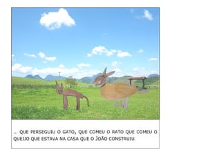 … QUE PERSEGUIU O GATO, QUE COMEU O RATO QUE COMEU O QUEIJO QUE ESTAVA NA CASA QUE O JOÃO CONSTRUIU. 
 