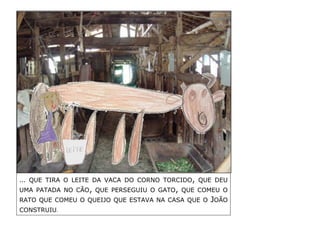 … QUE TIRA O LEITE DA VACA DO CORNO TORCIDO, QUE DEU UMA PATADA NO CÃO, QUE PERSEGUIU O GATO, QUE COMEU O RATO QUE COMEU O QUEIJO QUE ESTAVA NA CASA QUE O JOÃO CONSTRUIU. 
 